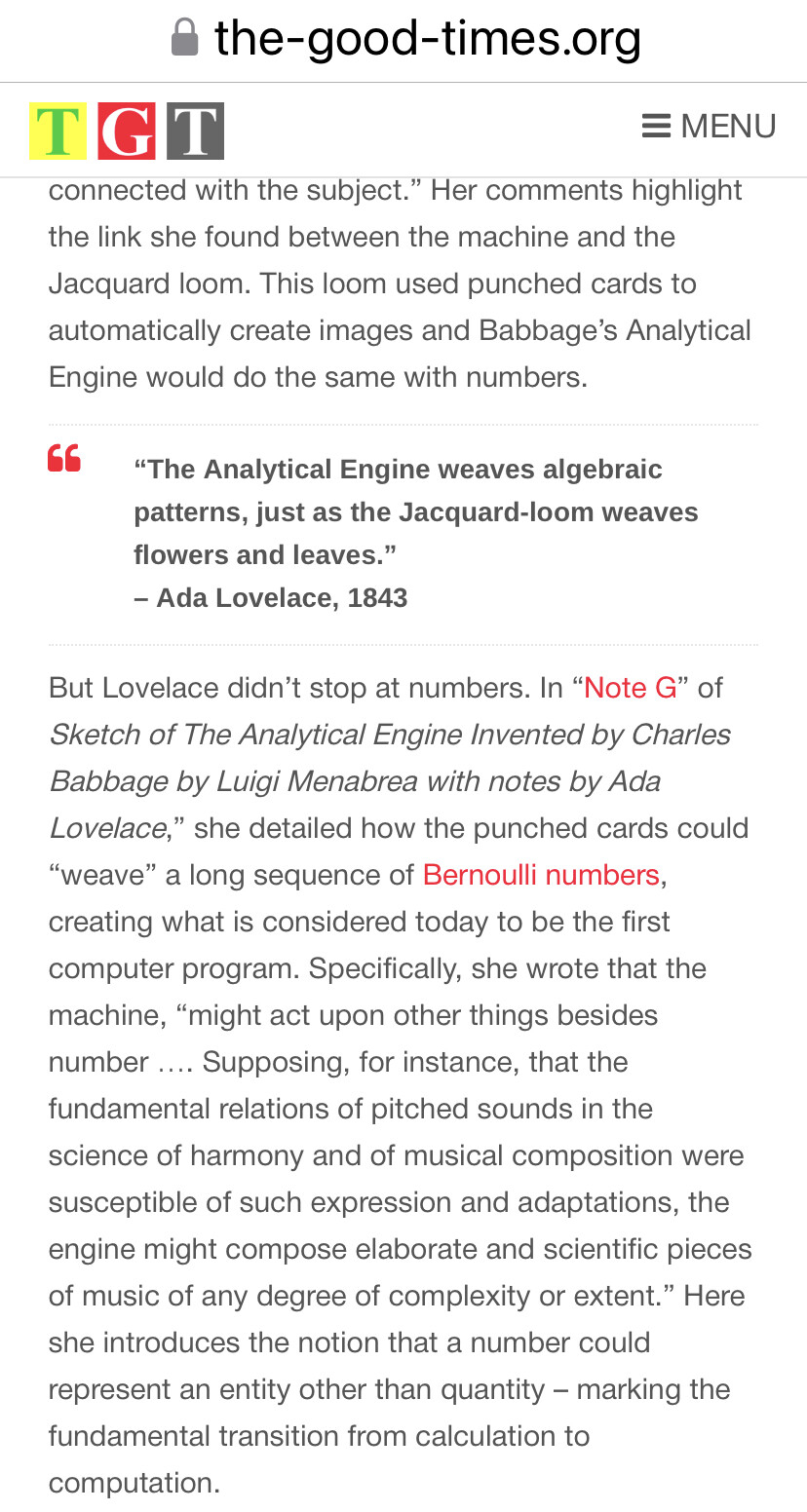 Her comments highlight the link she found between the machine and the Jacquard loom. This loom used punched cards to automatically create images and Babbage’s Analytical Engine would do the same with numbers.

“The Analytical Engine weaves algebraic patterns, just as the Jacquard-loom weaves flowers and leaves.”

- Ada Lovelace, 1843

But Lovelace didn’t stop at numbers. In “Note G” of Sketch of The Analytical Engine Invented by Charles Babbage by Luigi Menabrea with notes by Ada Lovelace,” she detailed how the punched cards could “weave” a long sequence of Bernoulli numbers, creating what is considered today to be the first computer program. Specifically, she wrote that the machine, “might act upon other things besides number .... Supposing, for instance, that the fundamental relations of pitched sounds in the science of harmony and of musical composition were susceptible of such expression and adaptations, the engine might compose elaborate and scientific pieces of music of any degree of complexity or extent.” Here she introduces the notion that a number could represent an entity other than quantity — marking the fundamental transition from calculation to computation. 