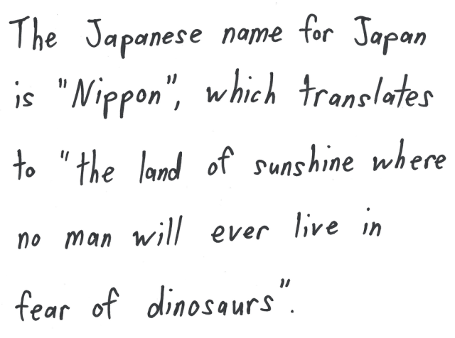 The Japanese name for Japan is "Nippon", which translates to "the land of sunshine where no man will ever live in fear of dinosaurs".