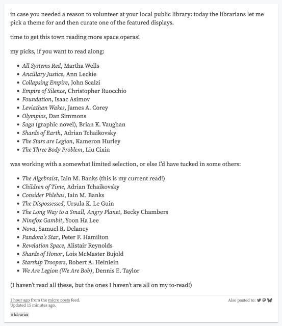 in case you needed a reason to volunteer at your local public library: today the librarians let me pick a theme for and then curate one of the featured displays.

time to get this town reading more space operas!

my picks, if you want to read along:

All Systems Red, Martha Wells
Ancillary Justice, Ann Leckie
Collapsing Empire, John Scalzi
Empire of Silence, Christopher Ruocchio
Foundation, Isaac Asimov
Leviathan Wakes, James A. Corey
Olympios, Dan Simmons
Saga (graphic novel), Brian K. Vaughan
Shards of Earth, Adrian Tchaikovsky
The Stars are Legion, Kameron Hurley
The Three Body Problem, Liu Cixin
was working with a somewhat limited selection, or else I’d have tucked in some others:

The Algebraist, Iain M. Banks (this is my current read!)
Children of Time, Adrian Tchaikovsky
Consider Phlebas, Iain M. Banks
The Dispossessed, Ursula K. Le Guin
The Long Way to a Small, Angry Planet, Becky Chambers
Ninefox Gambit, Yoon Ha Lee
Nova, Samuel R. Delaney
Pandora’s Star, Peter F. Hamilton
Revelation Space, Alistair Reynolds
Shards of Honor, Lois McMaster Bujold
Starship Troopers, Robert A. Heinlein
We Are Legion (We Are Bob), Dennis E. Taylor
(I haven’t read all these, but the ones I haven’t are all on my to-read!)