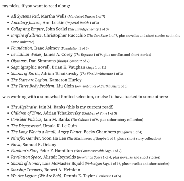 my picks, if you want to read along:

All Systems Red, Martha Wells (Murderbot Diaries 1 of 7)
Ancillary Justice, Ann Leckie (Imperial Radch 1 of 3)
Collapsing Empire, John Scalzi (The Interdependency 1 of 3)
Empire of Silence, Christopher Ruocchio (The Sun Eater 1 of 7, plus novellas and short stories set in the same universe)
Foundation, Isaac Asimov (Foundation 1 of 3)
Leviathan Wakes, James A. Corey (The Expanse 1 of 9, plus novellas and short stories)
Olympos, Dan Simmons (Ilium/Olympos 2 of 2)
Saga (graphic novel), Brian K. Vaughan (Saga 1 of 11)
Shards of Earth, Adrian Tchaikovsky (The Final Architecture 1 of 3)
The Stars are Legion, Kameron Hurley
The Three Body Problem, Liu Cixin (Remembrance of Earth’s Past 1 of 3)
was working with a somewhat limited selection, or else I’d have tucked in some others:

The Algebraist, Iain M. Banks (this is my current read!)
Children of Time, Adrian Tchaikovsky (Children of Time 1 of 3)
Consider Phlebas, Iain M. Banks (The Culture 1 of 9, plus a short story collection)
The Dispossessed, Ursula K. Le Guin
The Long Way to a Small, Angry Planet, Becky Chambers (Wayfarers 1 of 4)
Ninefox Gambit, Yoon Ha Lee (The Machineries of Empire 1 of 3, plus a short story collection)
Nova, Samuel R. Delany
Pandora’s Star, Peter F. Hamilton (The Commonwealth Saga 1 of 2)